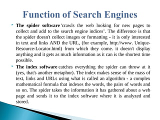 The spider software 'crawls the web looking for new pages to
collect and add to the search engine indices’. The difference is that
the spider doesn't collect images or formatting - it is only interested
in text and links AND the URL, (for example, http://www. Unique-
Resource-Locator.html) from which they come. it doesn't display
anything and it gets as much information as it can is the shortest time
possible.
 The index software catches everything the spider can throw at it
(yes, that's another metaphor). The index makes sense of the mass of
text, links and URLs using what is called an algorithm - a complex
mathematical formula that indexes the words, the pairs of words and
so on. The spider takes the information it has gathered about a web
page and sends it to the index software where it is analyzed and
stored.
 