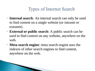 • Internal search: An internal search can only be used
to find content on a single website (or intranet or
extranet).
• External or public search: A public search can be
used to find content on any website, anywhere on the
web.
• Meta search engine: meta search engine uses the
indexes of other search engines to find content,
anywhere on the web.
 