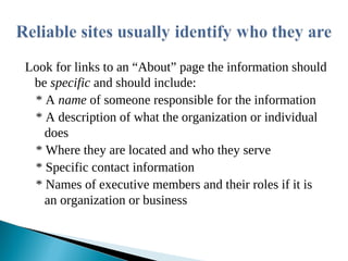 Look for links to an “About” page the information should
be specific and should include:
* A name of someone responsible for the information
* A description of what the organization or individual
does
* Where they are located and who they serve
* Specific contact information
* Names of executive members and their roles if it is
an organization or business
 