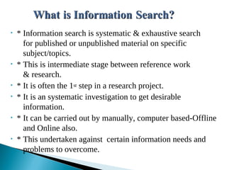 • * Information search is systematic & exhaustive search
for published or unpublished material on specific
subject/topics.
• * This is intermediate stage between reference work
& research.
• * It is often the 1st step in a research project.
• * It is an systematic investigation to get desirable
information.
• * It can be carried out by manually, computer based-Offline
and Online also.
• * This undertaken against certain information needs and
problems to overcome.
 