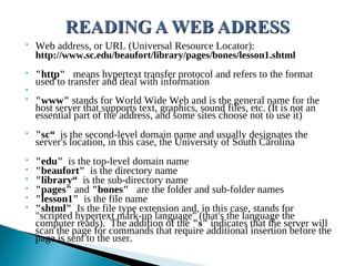 • Web address, or URL (Universal Resource Locator):
http://www.sc.edu/beaufort/library/pages/bones/lesson1.shtml
• "http" means hypertext transfer protocol and refers to the format
used to transfer and deal with information
•
• "www" stands for World Wide Web and is the general name for the
host server that supports text, graphics, sound files, etc. (It is not an
essential part of the address, and some sites choose not to use it)
• "sc“ is the second-level domain name and usually designates the
server's location, in this case, the University of South Carolina
• "edu" is the top-level domain name
• "beaufort" is the directory name
• "library“ is the sub-directory name
• "pages" and "bones" are the folder and sub-folder names
• "lesson1" is the file name
• "shtml" Is the file type extension and, in this case, stands for
"scripted hypertext mark-up language" (that's the language the
computer reads).  The addition of the "s" indicates that the server will
scan the page for commands that require additional insertion before the
page is sent to the user.
 