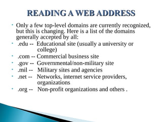 • Only a few top-level domains are currently recognized,
but this is changing. Here is a list of the domains
generally accepted by all:
• .edu -- Educational site (usually a university or
college)
• .com -- Commercial business site
• .gov -- Governmental/non-military site
• .mil -- Military sites and agencies
• .net -- Networks, internet service providers,
organizations
• .org -- Non-profit organizations and others .
 