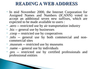 • In mid November 2000, the Internet Corporation for
Assigned Names and Numbers (ICANN) voted to
accept an additional seven new suffixes, which are
expected to be made available to users :
• .aero -- restricted use by air transportation industry
• .biz -- general use by businesses
• .coop -- restricted use by cooperatives
• .info -- general use by both commercial and non-
commercial sites
• .museum -- restricted use by museums
• .name -- general use by individuals
• .pro -- restricted use by certified professionals and
professional entities
 