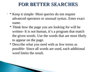 • * Keep it simple- Most queries do not require
advanced operators or unusual syntax. Enter exact
name.
* Think how the page you are looking for will be
written- It is not human, it’s a program that match
the given words. Use the words that are most likely
to appear on the page.
* Describe what you need with as few terms as
possible- Since all words are used, each additional
word limits the result.
 