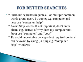 • * Surround searches in quotes- For multiple common
words group query by quotes e.g. computer and
help use “computer help”
* Avoid Stop words- If not important, don’t enter
them e.g. instead of why does my computer not
boot use “computer” and “boot”.
* To avoid undesirable concept- Not required contain
can be avoid by using (-) sing e.g. “computer
help”-windows
 