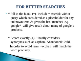 • * Fill in the blank (*)- include * asterisk within
query which considered as a placeholder for any
unknown term & gives the best matches e.g.
google* will give result about many of google’s
products.
* Search exactly (+)- Usually considers
synonyms such as Orphan- Abandoned Child.
In order to avoid term +orphan will match the
word precisely.
 