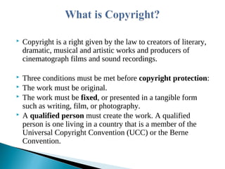  Copyright is a right given by the law to creators of literary,
dramatic, musical and artistic works and producers of
cinematograph films and sound recordings.
 Three conditions must be met before copyright protection:
 The work must be original.
 The work must be fixed, or presented in a tangible form
such as writing, film, or photography.
 A qualified person must create the work. A qualified
person is one living in a country that is a member of the
Universal Copyright Convention (UCC) or the Berne
Convention.
 