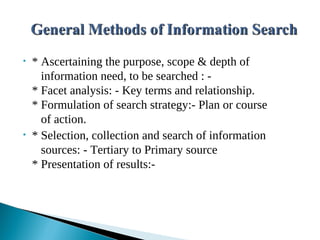 • * Ascertaining the purpose, scope & depth of
information need, to be searched : -
* Facet analysis: - Key terms and relationship.
* Formulation of search strategy:- Plan or course
of action.
• * Selection, collection and search of information
sources: - Tertiary to Primary source
* Presentation of results:-
 