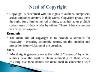  Copyright is concerned with the rights of authors, composers,
artists and other creators in their works. Copyright grants them
the right, for a limited period of time, to authorize or prohibit
certain uses of their works by others. These rights encompass
basically two aspects
Economic
 The main aim of copyright is to provide a stimulus for
creativity – ensuring economic returns on the creation and
protection from violation of the creation.
Moral
 Moral rights generally cover the right of “paternity” by which
authors have the right to claim authorship of their works,
ensuring that their names are mentioned in connection with
them.
 
