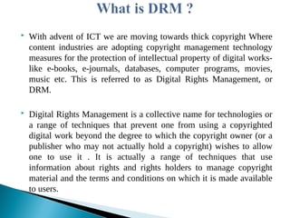  With advent of ICT we are moving towards thick copyright Where
content industries are adopting copyright management technology
measures for the protection of intellectual property of digital works-
like e-books, e-journals, databases, computer programs, movies,
music etc. This is referred to as Digital Rights Management, or
DRM.
 Digital Rights Management is a collective name for technologies or
a range of techniques that prevent one from using a copyrighted
digital work beyond the degree to which the copyright owner (or a
publisher who may not actually hold a copyright) wishes to allow
one to use it . It is actually a range of techniques that use
information about rights and rights holders to manage copyright
material and the terms and conditions on which it is made available
to users.
 