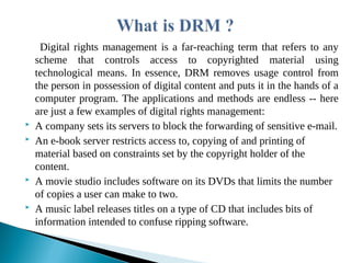 Digital rights management is a far-reaching term that refers to any
scheme that controls access to copyrighted material using
technological means. In essence, DRM removes usage control from
the person in possession of digital content and puts it in the hands of a
computer program. The applications and methods are endless -- here
are just a few examples of digital rights management:
 A company sets its servers to block the forwarding of sensitive e-mail.
 An e-book server restricts access to, copying of and printing of
material based on constraints set by the copyright holder of the
content.
 A movie studio includes software on its DVDs that limits the number
of copies a user can make to two.
 A music label releases titles on a type of CD that includes bits of
information intended to confuse ripping software.
 