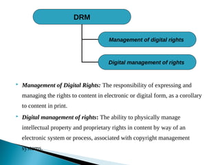  Management of Digital Rights: The responsibility of expressing and
managing the rights to content in electronic or digital form, as a corollary
to content in print.
 Digital management of rights: The ability to physically manage
intellectual property and proprietary rights in content by way of an
electronic system or process, associated with copyright management
systems.
DRM
Management of digital rights
Digital management of rights
 