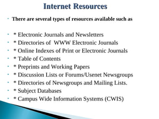 • There are several types of resources available such as
• * Electronic Journals and Newsletters
• * Directories of WWW Electronic Journals
• * Online Indexes of Print or Electronic Journals
• * Table of Contents
• * Preprints and Working Papers
• * Discussion Lists or Forums/Usenet Newsgroups
• * Directories of Newsgroups and Mailing Lists.
• * Subject Databases
• * Campus Wide Information Systems (CWIS)
 