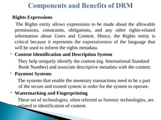 Rights Expressions
The Rights entity allows expressions to be made about the allowable
permissions, constraints, obligations, and any other rights-related
information about Users and Content. Hence, the Rights entity is
critical because it represents the expressiveness of the language that
will be used to inform the rights metadata.
 Content Identification and Description System
They help uniquely identify the content (eg. International Standard
Book Number) and associate descriptive metadata with the content.
 Payment Systems
The systems that enable the monetary transactions need to be a part
of the secure and trusted system in order for the system to operate.
 Watermarking and Fingerprinting
These set of technologies, often referred as forensic technologies, are
related to identification of content.
 