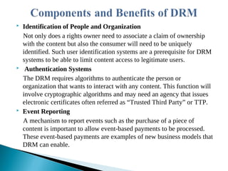  Identification of People and Organization
Not only does a rights owner need to associate a claim of ownership
with the content but also the consumer will need to be uniquely
identified. Such user identification systems are a prerequisite for DRM
systems to be able to limit content access to legitimate users.
 Authentication Systems
The DRM requires algorithms to authenticate the person or
organization that wants to interact with any content. This function will
involve cryptographic algorithms and may need an agency that issues
electronic certificates often referred as “Trusted Third Party” or TTP.
 Event Reporting
A mechanism to report events such as the purchase of a piece of
content is important to allow event-based payments to be processed.
These event-based payments are examples of new business models that
DRM can enable.
 