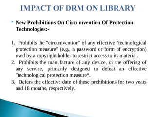  New Prohibitions On Circumvention Of Protection
Technologies:-
1. Prohibits the "circumvention" of any effective "technological
protection measure" (e.g., a password or form of encryption)
used by a copyright holder to restrict access to its material.
2. Prohibits the manufacture of any device, or the offering of
any service, primarily designed to defeat an effective
"technological protection measure“.
3. Defers the effective date of these prohibitions for two years
and 18 months, respectively.
 