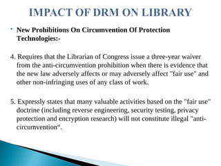  New Prohibitions On Circumvention Of Protection
Technologies:-
4. Requires that the Librarian of Congress issue a three-year waiver
from the anti-circumvention prohibition when there is evidence that
the new law adversely affects or may adversely affect "fair use" and
other non-infringing uses of any class of work.
5. Expressly states that many valuable activities based on the "fair use"
doctrine (including reverse engineering, security testing, privacy
protection and encryption research) will not constitute illegal "anti-
circumvention“.
 
