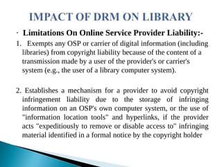 · Limitations On Online Service Provider Liability:-
1. Exempts any OSP or carrier of digital information (including
libraries) from copyright liability because of the content of a
transmission made by a user of the provider's or carrier's
system (e.g., the user of a library computer system).
2. Establishes a mechanism for a provider to avoid copyright
infringement liability due to the storage of infringing
information on an OSP's own computer system, or the use of
"information location tools" and hyperlinks, if the provider
acts "expeditiously to remove or disable access to" infringing
material identified in a formal notice by the copyright holder
 