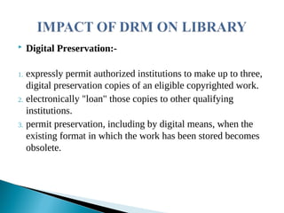  Digital Preservation:-
1. expressly permit authorized institutions to make up to three,
digital preservation copies of an eligible copyrighted work.
2. electronically "loan" those copies to other qualifying
institutions.
3. permit preservation, including by digital means, when the
existing format in which the work has been stored becomes
obsolete.
 