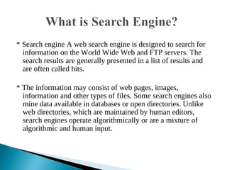 * Search engine A web search engine is designed to search for
information on the World Wide Web and FTP servers. The
search results are generally presented in a list of results and
are often called hits.
* The information may consist of web pages, images,
information and other types of files. Some search engines also
mine data available in databases or open directories. Unlike
web directories, which are maintained by human editors,
search engines operate algorithmically or are a mixture of
algorithmic and human input.
 
