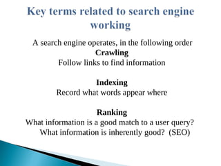 A search engine operates, in the following order
Crawling
Follow links to find information
Indexing
Record what words appear where
Ranking
What information is a good match to a user query?
What information is inherently good? (SEO)
 