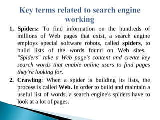 1. Spiders: To find information on the hundreds of
millions of Web pages that exist, a search engine
employs special software robots, called spiders, to
build lists of the words found on Web sites.
"Spiders" take a Web page's content and create key
search words that enable online users to find pages
they're looking for.
2. Crawling: When a spider is building its lists, the
process is called Web. In order to build and maintain a
useful list of words, a search engine's spiders have to
look at a lot of pages.
 