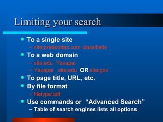 Limiting your search To a single site  site:prescottaz.com classifieds To a web domain site:edu  Yavapai  Yavapai  site:edu   OR  site:gov To page title, URL, etc. By file format filetype:pdf   Use commands or  “Advanced Search” Table of search engines lists all options 