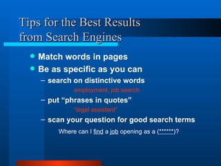 Tips for the Best Results from Search Engines Match words in pages  Be as specific as you can search on distinctive words employment, job search put “phrases in quotes”   “ legal assistant” scan your question for good search terms Where can I  find  a  job  opening as a ( ****** )? 