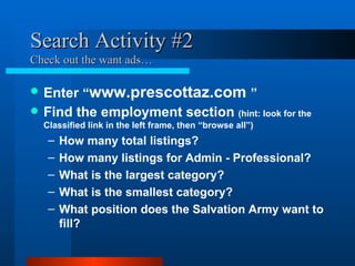 Search Activity #2 Check out the want ads… Enter  “ www.prescottaz.com  ” Find the employment section  (hint: look for the Classified link in the left frame, then “browse all”) How many total listings? How many listings for Admin - Professional? What is the largest category? What is the smallest category? What position does the Salvation Army want to fill?  