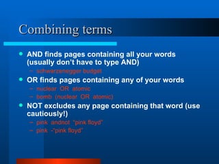 Combining terms AND finds pages containing all your words (usually don’t have to type AND) schwarzenegger budget   OR finds pages containing any of your words nuclear  OR  atomic bomb  (nuclear  OR  atomic)   NOT excludes any page containing that word (use cautiously!) pink  andnot  “pink floyd” pink  -“pink floyd”   