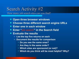 Search Activity #2  How many job search sites can you find? Open three browser windows Choose three different search engine URLs Enter one in each window Enter “ job search ” in the Search field Evaluate the results List the top five returns on each Document the results for comparison Do you see the same ones?  Are they in the same order?  Which sites are sponsored (or not)? Which do you think will be most helpful? Why? 
