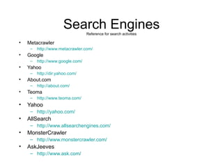 Search Engines Reference for search activities Metacrawler http://www.metacrawler.com/ Google http://www.google.com/ Yahoo http://dir.yahoo.com/ About.com http://about.com/ Teoma http://www.teoma.com/ Yahoo http://yahoo.com/ AllSearch http://www.allsearchengines.com/ MonsterCrawler http://www.monstercrawler.com/ AskJeeves  http://www.ask.com/ 