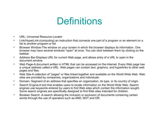Definitions URL- Universal Resource Locator Link/HyperLink- (computing) an instruction that connects one part of a program or an element on a list to another program or list Browser Window- The window on your screen in which the browser displays its information. One browser may have several windows "open" at once. You can click between them by clicking on the taskbar.  Address Bar- Displays URL for current Web page, and allows entry of a URL to open in the document window. Web Page- A document written in HTML that can be accessed on the Internet. Every Web page has a unique address called a URL. Web pages can contain text, graphics, and hyperlinks to other web pages and files.  Web Site- A collection of "pages" or files linked together and available on the World Wide Web. Web sites are provided by companies, organizations and individuals.  Domain- Segment of an address that specifies an organization, its type, or its country of origin. Search Engine- A tool that enables users to locate information on the World Wide Web. Search engines use keywords entered by users to find Web sites which contain the information sought. Some search engines are specifically designed to find Web sites intended for children.  Boolean Search - A search allowing the inclusion or exclusion of documents containing certain words through the use of operators such as AND, NOT and OR. 