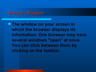 Browser Window The window on your screen in which the browser displays its information. One browser may have several windows "open" at once. You can click between them by clicking on the taskbar.  