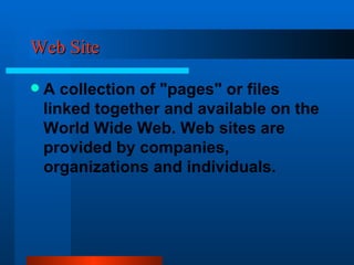 Web Site A collection of "pages" or files linked together and available on the World Wide Web. Web sites are provided by companies, organizations and individuals. 