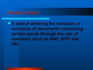 Boolean Search A search allowing the inclusion or exclusion of documents containing certain words through the use of operators such as AND, NOT and OR. 