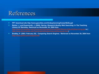 References PPT download site http://www.geocities.com/lindsayhenning/CareerSkills.ppt Barker, J. and Kupersmith, J. (2004). Spring.  Research-Quality Web Searching.  In The Teaching Library UC Berkeley. Retrieved on November 24, 2004 from  http://www.lib.berkeley.edu/TeachingLib/Guides/Internet/2004-ResearchQualitySearching.ppt  in ( http://www.lib.berkeley.edu/TeachingLib/Guides/Internet/Handouts.html ) Bradley, P. (2003. February 25).  Comparing Search Engines .  Retrieved on November 26, 2004 from  http://www.philb.com/compare.htm   