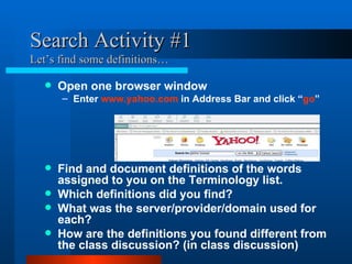 Search Activity #1 Let’s find some definitions… Open one browser window Enter  www.yahoo.com  in Address Bar and click “ go ” Find and document definitions of the words assigned to you on the Terminology list. Which definitions did you find? What was the server/provider/domain used for each? How are the definitions you found different from the class discussion? (in class discussion) 