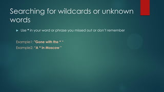Searching for wildcards or unknown
words
 Use * in your word or phrase you missed out or don’t remember
Example1: "Gone with the * “
Example2: “A * in Moscow "
 