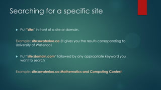Searching for a specific site
 Put "site:" in front of a site or domain.
Example: site:uwaterloo.ca (It gives you the results corresponding to
University of Waterloo)
 Put "site:domain.com“ followed by any appropriate keyword you
want to search
Example: site:uwaterloo.ca Mathematics and Computing Contest
 
