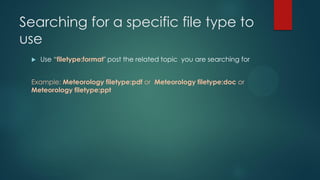 Searching for a specific file type to
use
 Use “filetype:format" post the related topic you are searching for
Example: Meteorology filetype:pdf or Meteorology filetype:doc or
Meteorology filetype:ppt
 