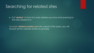Searching for related sites
 Put "related:" in front of a web address you know and querying to
find sites related to it.
Example: related:youtube.com (As a result of this query, you will
receive all the websites similar to youtube)
 
