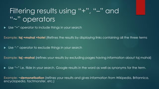 Filtering results using “+”, “–” and
“~” operators
 Use “+” operator to include things in your search
Example: taj +mahal +hotel (Refines the results by displaying links containing all the three terms
 Use “-” operator to exclude things in your search
Example: taj –mahal (refines your results by excluding pages having information about taj mahal)
 Use “~” i.e. tilde in your search, Google results in the word as well as synonyms for the term.
Example: ~demonetisation (refines your results and gives information from Wikipedia, Britannica,
encyclopedia, factmonster, etc.)
 