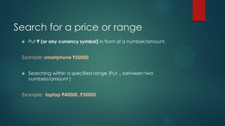 Search for a price or range
 Put ₹ (or any currency symbol) in front of a number/amount.
Example: smartphone ₹50000
 Searching within a specified range (Put .. between two
numbers/amount )
Example: laptop ₹40000..₹50000
 