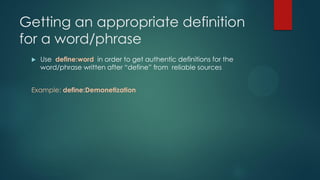 Getting an appropriate definition
for a word/phrase
 Use define:word in order to get authentic definitions for the
word/phrase written after “define” from reliable sources
Example: define:Demonetization
 