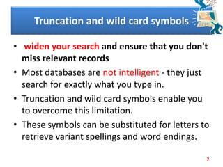 Truncation and wild card symbols
• widen your search and ensure that you don't
miss relevant records
• Most databases are not intelligent - they just
search for exactly what you type in.
• Truncation and wild card symbols enable you
to overcome this limitation.
• These symbols can be substituted for letters to
retrieve variant spellings and word endings.
2
 