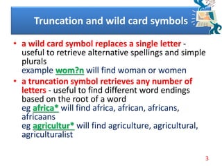 • a wild card symbol replaces a single letter -
useful to retrieve alternative spellings and simple
plurals
example wom?n will find woman or women
• a truncation symbol retrieves any number of
letters - useful to find different word endings
based on the root of a word
eg africa* will find africa, african, africans,
africaans
eg agricultur* will find agriculture, agricultural,
agriculturalist
Truncation and wild card symbols
3
 