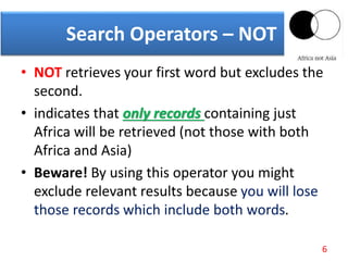 • NOT retrieves your first word but excludes the
second.
• indicates that only records containing just
Africa will be retrieved (not those with both
Africa and Asia)
• Beware! By using this operator you might
exclude relevant results because you will lose
those records which include both words.
Search Operators – NOT
6
 