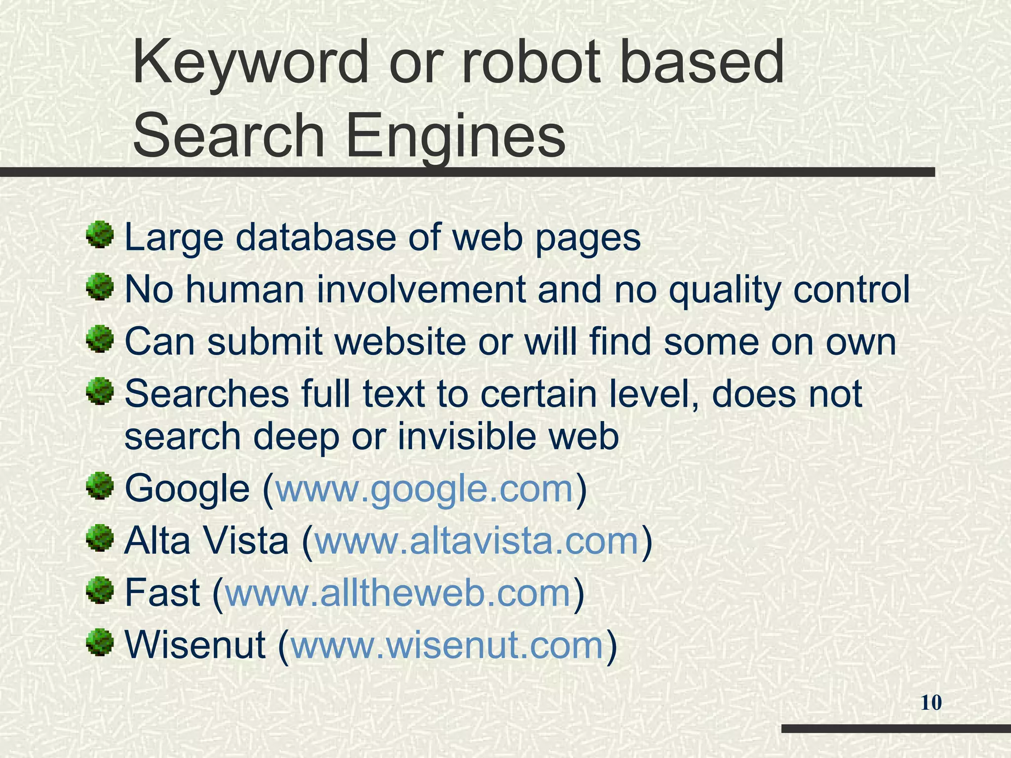 Keyword or robot based
Search Engines
Large database of web pages
No human involvement and no quality control
Can submit website or will find some on own
Searches full text to certain level, does not
search deep or invisible web
Google (www.google.com)
Alta Vista (www.altavista.com)
Fast (www.alltheweb.com)
Wisenut (www.wisenut.com)
10
 