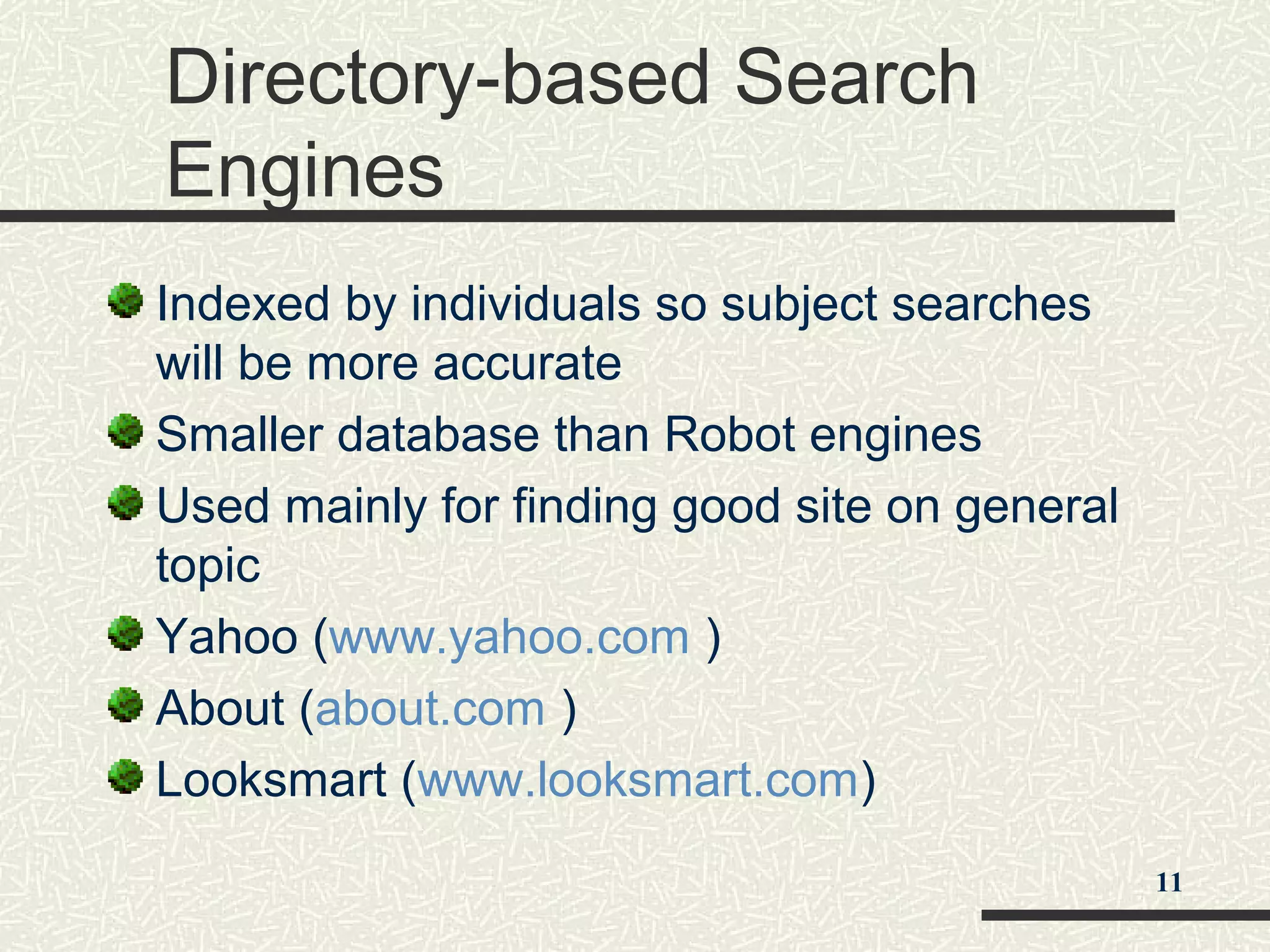 Directory-based Search
Engines
Indexed by individuals so subject searches
will be more accurate
Smaller database than Robot engines
Used mainly for finding good site on general
topic
Yahoo (www.yahoo.com )
About (about.com )
Looksmart (www.looksmart.com)
11
 